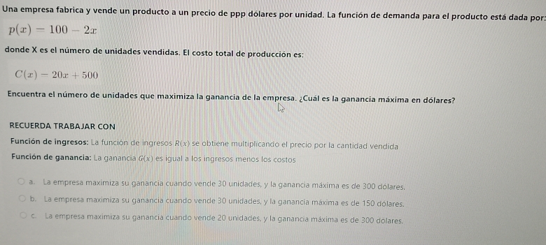 Una empresa fabrica y vende un producto a un precio de ppp dólares por unidad. La función de demanda para el producto está dada por
p(x)=100-2x
donde X es el número de unidades vendidas. El costo total de producción es:
C(x)=20x+500
Encuentra el número de unidades que maximiza la ganancia de la empresa. ¿Cuál es la ganancia máxima en dólares?
RECUERDA TRABAJAR CON
Función de ingresos: La función de ingresos R(x) se obtiene multiplicando el precio por la cantidad vendida
Función de ganancia: La ganancia G(x) es igual a los ingresos menos los costos
a. La empresa maximiza su ganancia cuando vende 30 unidades, y la ganancia máxima es de 300 dólares.
b. La empresa maximiza su ganancia cuando vende 30 unidades, y la ganancia máxima es de 150 dólares.
c. La empresa maximiza su ganancia cuando vende 20 unidades, y la ganancia máxima es de 300 dólares.