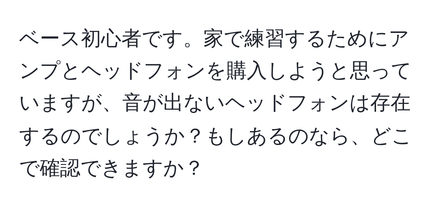 ベース初心者です。家で練習するためにアンプとヘッドフォンを購入しようと思っていますが、音が出ないヘッドフォンは存在するのでしょうか？もしあるのなら、どこで確認できますか？