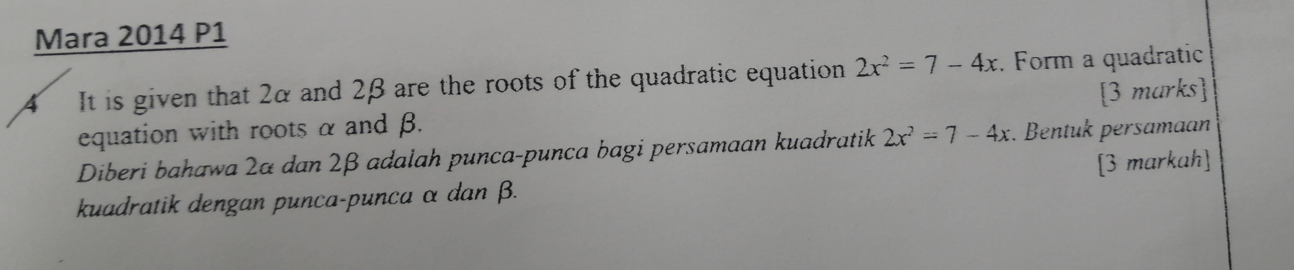 Mara 2014 P1 
4 It is given that 2α and 2β are the roots of the quadratic equation 2x^2=7-4x. Form a quadratic 
equation with roots α and β. [3 marks] 
Diberi bahawa 2α dan 2β adalah punca-punca bagi persamaan kuadratik 2x^2=7-4x. Bentuk persamaan 
kuadratik dengan punca-punca α dan β. [3 markah]