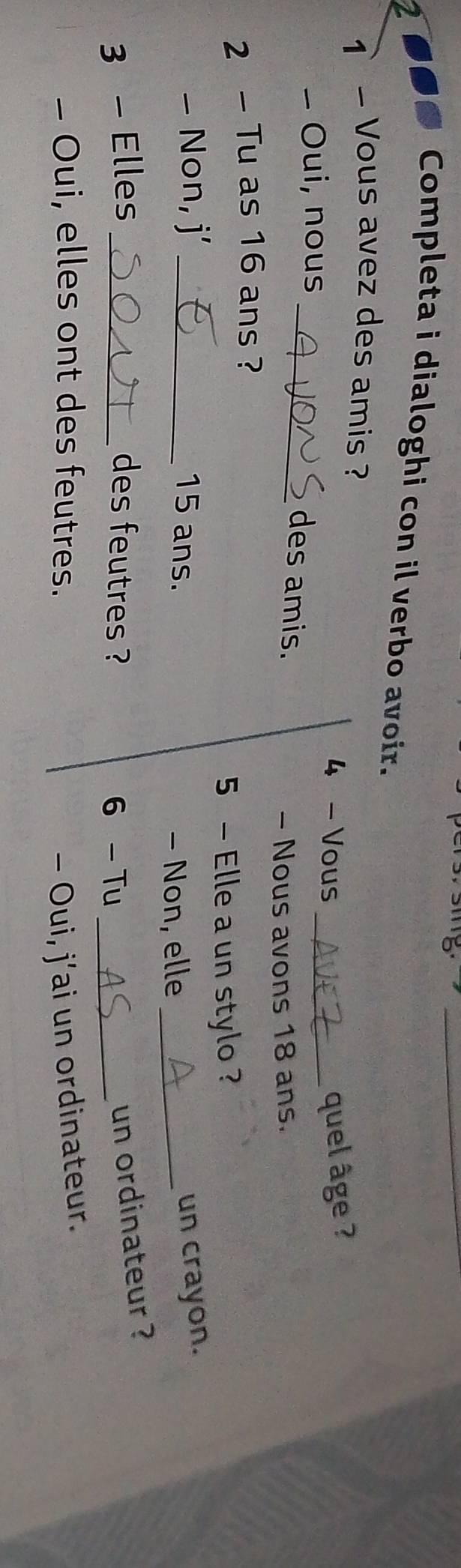 Completa i dialoghi con il verbo avoir. 
1 - Vous avez des amis ? 
4 - Vous _quel âge ? 
- Oui, nous 
_des amis. 
- Nous avons 18 ans. 
2 - Tu as 16 ans ? 
5 - Elle a un stylo? 
- Non, j’ _ 15 ans. _un crayon. 
- Non, elle 
3 - Elles _des feutres ? 
6 -Tu_ 
un ordinateur ? 
- Oui, elles ont des feutres. - Oui, j’ai un ordinateur.