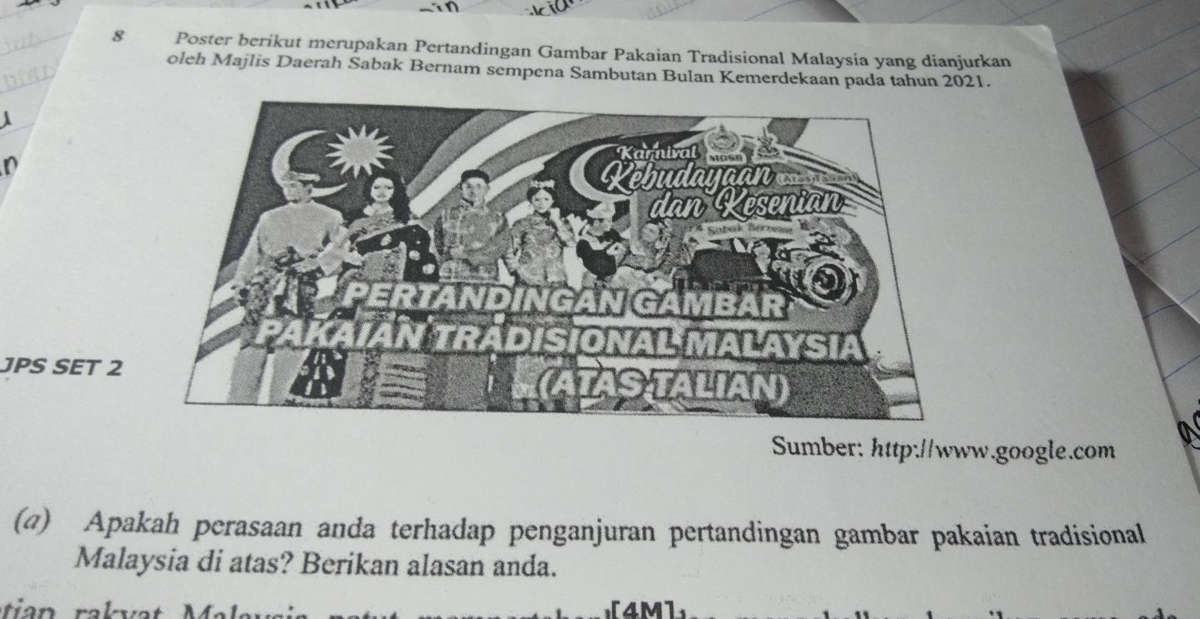 Poster berikut merupakan Pertandingan Gambar Pakaian Tradisional Malaysia yang dianjurkan 
oleh Majlis Daerah Sabak Bernam sempena Sambutan Bulan Kemerdekaan pada tahun 2021. 
 
n 
JPS SET 2 
Sumber: http://www.google.com 
(@) Apakah perasaan anda terhadap penganjuran pertandingan gambar pakaian tradisional 
Malaysia di atas? Berikan alasan anda. 
[4M]