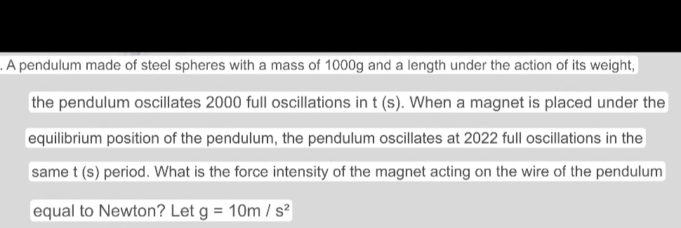 A pendulum made of steel spheres with a mass of 1000g and a length under the action of its weight, 
the pendulum oscillates 2000 full oscillations in t(s). When a magnet is placed under the 
equilibrium position of the pendulum, the pendulum oscillates at 2022 full oscillations in the 
same t (s) period. What is the force intensity of the magnet acting on the wire of the pendulum 
equal to Newton? Let g=10m/s^2