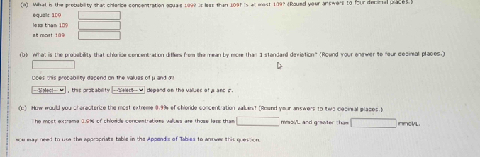 What is the probability that chloride concentration equals 109? Is less than 109? Is at most 109? (Round your answers to four decimal places.)
equals 109
less than 109
at most 109
(b) What is the probability that chloride concentration differs from the mean by more than 1 standard deviation? (Round your answer to four decimal places.)
Does this probability depend on the values of μand σ
===Select=== this probability ===Select===♥ depend on the values of μand σ
(c) How would you characterize the most extreme 0.9% of chloride concentration values? (Round your answers to two decimal places.)
The most extreme 0.9% of chloride concentrations values are those less than mmol/'L and greater than mmol/L.
You may need to use the appropriate table in the Appendix of Tables to answer this question.