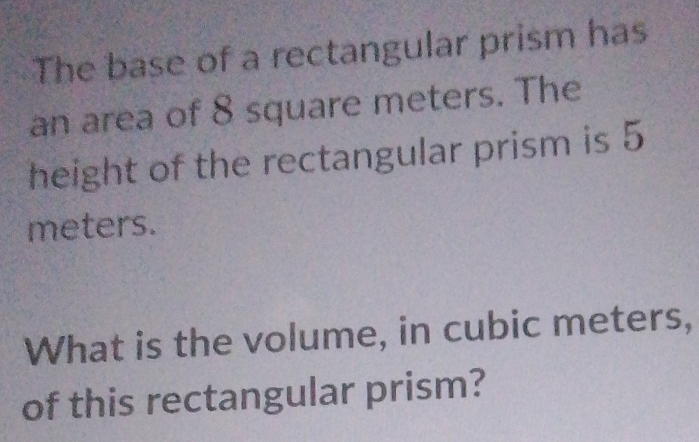 The base of a rectangular prism has 
an area of 8 square meters. The 
height of the rectangular prism is 5
meters. 
What is the volume, in cubic meters, 
of this rectangular prism?