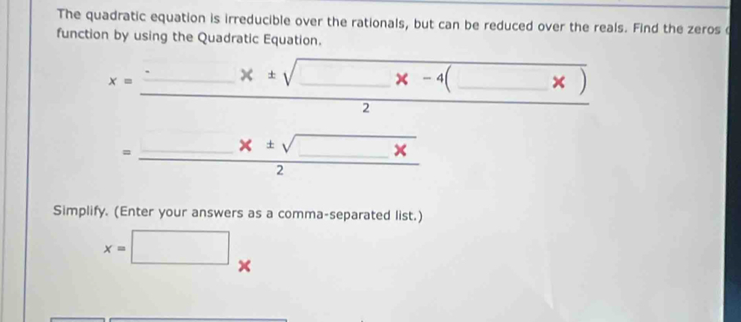 The quadratic equation is irreducible over the rationals, but can be reduced over the reals. Find the zeros c 
function by using the Quadratic Equation. 
_
x=
_ 
□  
Simplify. (Enter your answers as a comma-separated list.)
x=□ x