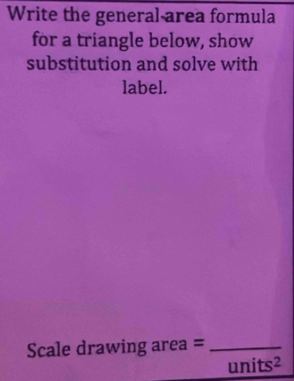 Write the general area formula 
for a triangle below, show 
substitution and solve with 
label. 
Scale drawing area =_
units^2