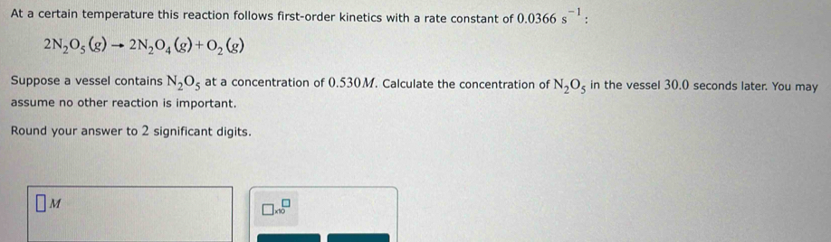 At a certain temperature this reaction follows first-order kinetics with a rate constant of 0.0366s^(-1) :
2N_2O_5(g)to 2N_2O_4(g)+O_2(g)
Suppose a vessel contains N_2O_5 at a concentration of 0.530M. Calculate the concentration of N_2O_5 in the vessel 30.0 seconds later. You may 
assume no other reaction is important. 
Round your answer to 2 significant digits.
□ M
□ * 10^□