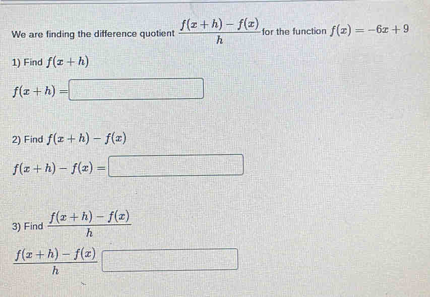 We are finding the difference quotient  (f(x+h)-f(x))/h  for the function f(x)=-6x+9
1) Find f(x+h)
f(x+h)=□ =□
2) Find f(x+h)-f(x)
f(x+h)-f(x)=□
3) Find  (f(x+h)-f(x))/h 
 (f(x+h)-f(x))/h □