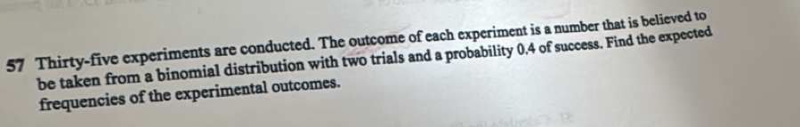 Thirty-five experiments are conducted. The outcome of each experiment is a number that is believed to 
be taken from a binomial distribution with two trials and a probability 0.4 of success. Find the expected 
frequencies of the experimental outcomes.