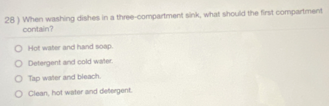 28 ) When washing dishes in a three-compartment sink, what should the first compartment
contain?
Hot water and hand soap.
Detergent and cold water.
Tap water and bleach.
Clean, hot water and detergent.