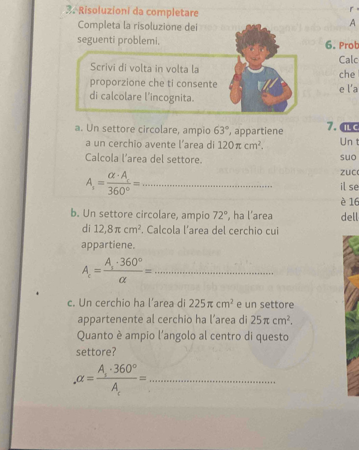 Risoluzioni da completare 
r 
Completa la risoluzione dei 
A 
seguenti problemi. 6. Prob 
Calc 
Scrivi di volta in volta la 
che 
proporzione che ti consente 
di calcolare l’incognita. e l’a 
a. Un settore circolare, ampio 63° , appartiene 7. al c 
a un cerchio avente l’area di 120π cm^2. Un t 
Calcola l’area del settore. suo
A_s=frac alpha · A_c360°= _ 
zuco 
il se 
è 16
b. Un settore circolare, ampio 72° , ha l’area dell 
di 12,8π cm^2. Calcola l’area del cerchio cui 
appartiene.
A_c=frac A_s· 360°alpha = _ 
c. Un cerchio ha l’area di 225π cm^2 e un settore 
appartenente al cerchio ha l’area di 25π cm^2. 
Quanto è ampio l’angolo al centro di questo 
settore? 
_ alpha =frac A_s· 360°A_r=