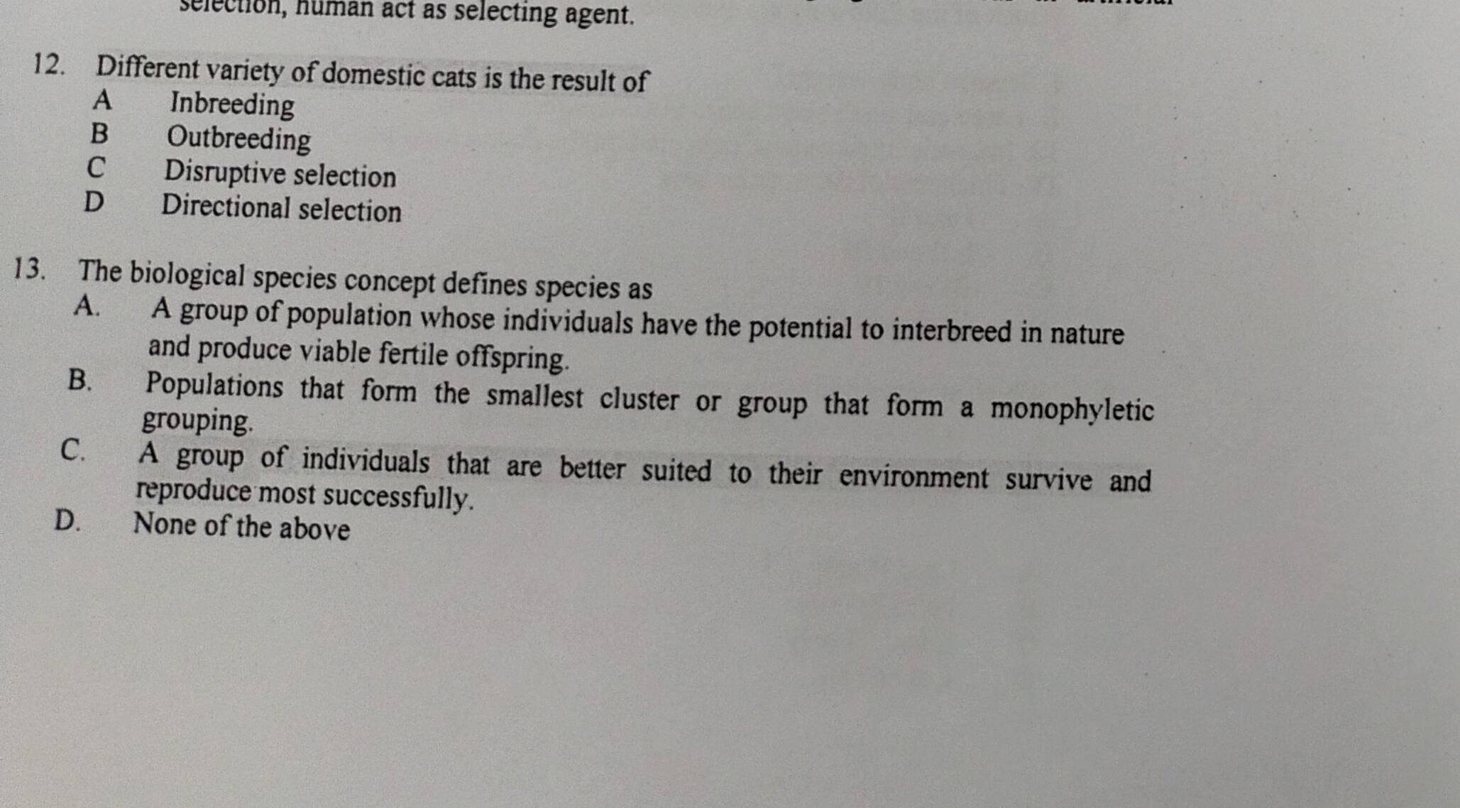 selection, human act as selecting agent.
12. Different variety of domestic cats is the result of
A Inbreeding
B Outbreeding
C Disruptive selection
D Directional selection
13. The biological species concept defines species as
A. A group of population whose individuals have the potential to interbreed in nature
and produce viable fertile offspring.
B. Populations that form the smallest cluster or group that form a monophyletic
grouping.
C. A group of individuals that are better suited to their environment survive and
reproduce most successfully.
D. None of the above