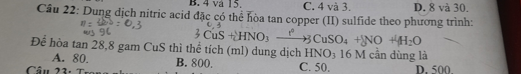 B. 4 và 15. C. 4 và 3. D. 8 và 30.
Câu 22: Dung dịch nitric acid đặc có thể hòa tan copper (II) sulfide theo phương trình:
+HNO_3xrightarrow t^03CuSO_4+NO+H_2O
Để hòa tan 28, 8 gam CuS thì thể tích (ml) dung dịch HNO₃ 16 M cần dùng là
A. 80. B. 800.
C. 50. D. 500.