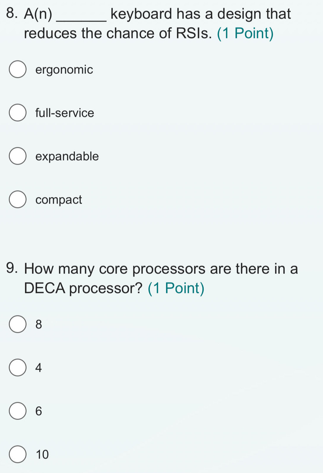 A(n) _keyboard has a design that
reduces the chance of RSIs. (1 Point)
ergonomic
full-service
expandable
compact
9. How many core processors are there in a
DECA processor? (1 Point)
8
4
6
10