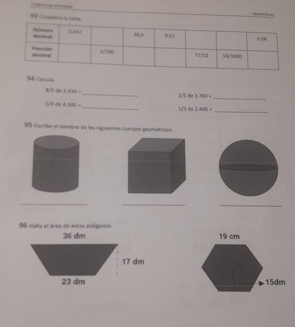 Cate de arf aphes 
Matemáticas 
93 Completa la tabla. 
94 Calcula 
_
0/5 de 2.430= _ 2/5 de 3.700=
%/4 de 4.500=
_
1/3 de 2.400= _ 
95 Escribe el nombre de los siguientes cuerpos geométricos. 
_ 
_ 
_ 
96 Halla el área de estos poligonos.