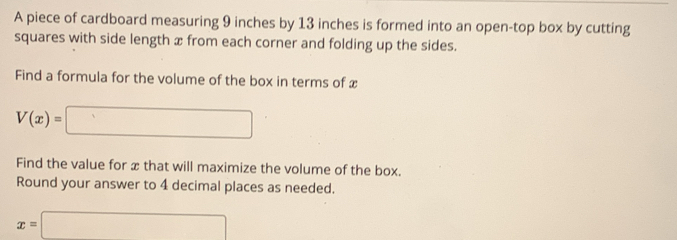 A piece of cardboard measuring 9 inches by 13 inches is formed into an open-top box by cutting 
squares with side length x from each corner and folding up the sides. 
Find a formula for the volume of the box in terms of x
V(x)=□
Find the value for x that will maximize the volume of the box. 
Round your answer to 4 decimal places as needed.
x=□