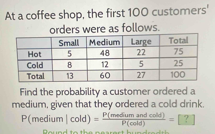 At a coffee shop, the first 100 customers' 
orders were as follows. 
Find the probability a customer ordered a 
medium, given that they ordered a cold drink.
P(medium|cold)= P(mediumandcold)/P(cold) =. ? 
Round to th e nearest bund r e