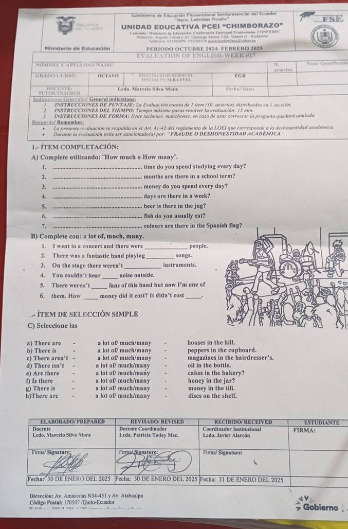 Subsistema de Educación Fiscomisional Semipresencial del Ecuador
'Mons, Leónidas Proaño'''
UNIDAD EDUCATIVA PCEI “CHIMBORAZO” fSE
Convenia: Ministeria de Educación: Conferencia Epiecapal Ecunturiana- CONFEDEC
Dvroción Asguso Tores y Av. Cenonigo Ramos Cila: Alases II - Rinhanba
Taltons: 031306 4 99 037 508338 unedchimberDanes vaboo.as
Ministerio de Educación PERIODO OCTUBRE 2024- FEBRERO 2025
io
I- ÍTEM COMPLETACIÓN:
A) Complete utilizando: "How much o How many''.
1. _time do you spend studying every day?
2. _months are there in a school term?
3. _money do you spend every day?
4. _days are there in a week?
5. _beer is there in the jug?
6. _fish do you usually eat?
7. _colours are there in the Spg?
B) Complete con: a lot of, much, many.
I. I went to a concert and there were _people.
2. There was a fantastic band playing _songs.
3. On the stage there weren’t _instruments.
_
4. You couldn't hear noise outside.
_
5. There weren't fans of this band but now I'm one of
6. them. How _money did it cost? It didn't cost _.
. ÍTEM DE SELECCIÓN SIMPLE
C) Seleccione las
a) There are a lot of/ much/many houses in the hill.
b) There is a lot of/ much/many peppers in the cupboard.
c) There aren't - a lot of/ much/many magazines in the hairdresser’s.
d) There isn’t  a lot of/ much/many oil in the bottle.
e) Are there a lot of/ much/many cakes in the bakery?
f) Is there a lot of/ much/many honey in the jar?
g) There is a lot of/ much/many money in the till.
h)There are a lot of/ much/many discs on the shelf.
Dirección: Av. Amazonas N34-451 y Av. Atahualpa
* Código Postal: 170507 /Quito-Ecuador Gobierno