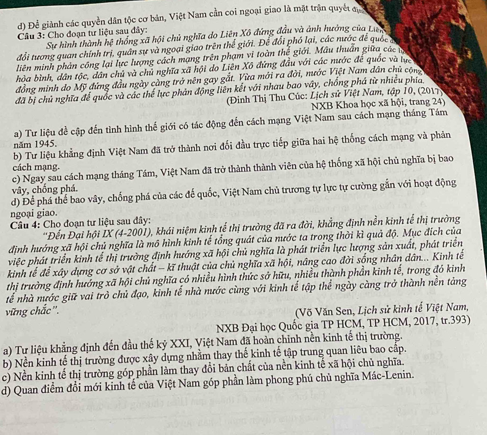 Để giành các quyền dân tộc cơ bản, Việt Nam cần coi ngoại giao là mặt trận quyết địn
Câu 3: Cho đoạn tư liệu sau đây:
Sự hình thành hệ thống xã hội chủ nghĩa do Liên Xô đứng đầu và ảnh hưởng của Liên
đổi tương quan chính trị, quân sự và ngoại giao trên thế giới. Để đổi phó lại, các nước để quốc 
liên minh phản công lại lực lượng cách mạng trên phạm vi toàn thế giới. Mâu thuẫn giữa các t
hòa bình, dân tộc, dân chủ và chủ nghĩa xã hội do Liên Xô đứng đầu với các nước đế quốc và lực
đồng minh do Mỹ đứng đầu ngày càng trở nên gay gắt. Vừa mới ra đời, nước Việt Nam dân chủ cộng
đã bị chủ nghĩa đế quốc và các thế lực phản động liên kết với nhau bao vây, chống phá từ nhiều phía.
(Đinh Thị Thu Cúc: Lịch sử Việt Nam, tập 10, (2017)
NXB Khoa học xã hội, trang 24)
a) Tư liệu đề cập đến tình hình thế giới có tác động đến cách mạng Việt Nam sau cách mạng tháng Tám
năm 1945.
b) Tư liệu khẳng định Việt Nam đã trở thành nơi đối đầu trực tiếp giữa hai hệ thống cách mạng và phản
cách mạng.
c) Ngay sau cách mạng tháng Tám, Việt Nam đã trở thành thành viên của hệ thống xã hội chủ nghĩa bị bao
vây, chống phá.
d) Để phá thế bao vây, chống phá của các đế quốc, Việt Nam chủ trương tự lực tự cường gắn với hoạt động
ngoại giao.
Câu 4: Cho đoạn tư liệu sau đây:
'Đến Đại hội IX (4-2001), khái niệm kinh tế thị trường đã ra đời, khẳng định nền kinh tế thị trường
định hướng xã hội chủ nghĩa là mô hình kinh tế tổng quát của nước ta trong thời kì quả độ. Mục đích của
việc phát triển kinh tế thị trường định hướng xã hội chủ nghĩa là phát triển lực lượng sản xuất, phát triển
kinh tế để xây dựng cơ sở vật chất - kĩ thuật của chủ nghĩa xã hội, nâng cao đời sống nhân dân... Kinh tế
thị trường định hướng xã hội chủ nghĩa có nhiều hình thức sở hữu, nhiều thành phần kinh tế, trong đó kinh
tế nhà nước giữ vai trò chủ đạo, kinh tế nhà nước cùng với kinh tế tập thể ngày càng trở thành nền tảng
vững chắc'. (Võ Văn Sen, Lịch sử kinh tế Việt Nam,
NXB Đại học Quốc gia TP HCM, TP HCM, 2017, tr.393)
a) Tư liệu khẳng định đến đầu thế kỷ XXI, Việt Nam đã hoàn chỉnh nền kinh tế thị trường.
b) Nền kinh tế thị trường được xây dựng nhằm thay thế kinh tế tập trung quan liêu bao cấp.
c) Nền kinh tế thị trường góp phần làm thay đổi bản chất của nền kinh tế xã hội chủ nghĩa.
d) Quan điểm đổi mới kinh tế của Việt Nam góp phần làm phong phú chủ nghĩa Mác-Lenin.