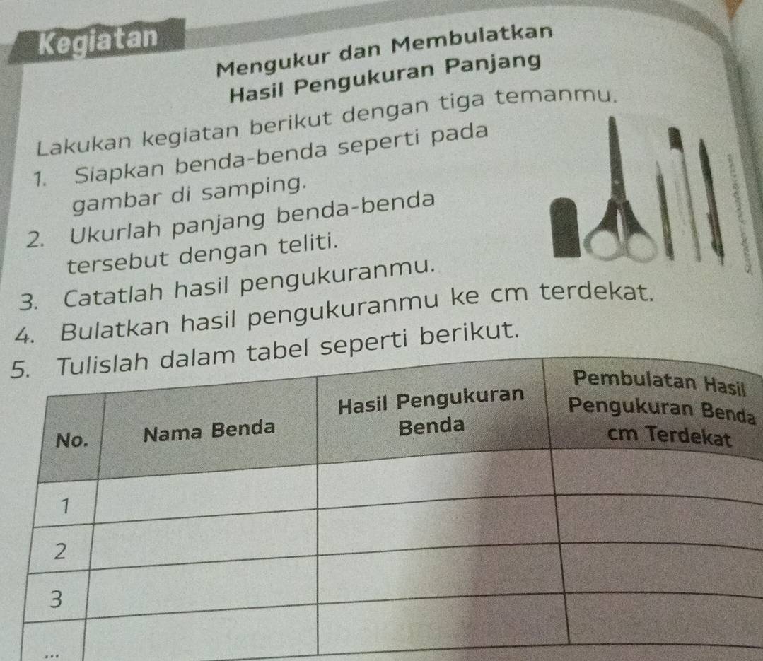 Kegiatan 
Mengukur dan Membulatkan 
Hasil Pengukuran Panjang 
Lakukan kegiatan berikut dengan tiga temanmu. 
1. Siapkan benda-benda seperti pada 
gambar di samping. 
2. Ukurlah panjang benda-benda 
tersebut dengan teliti. 
3. Catatlah hasil pengukuranmu. 
4. Bulatkan hasil pengukuranmu ke cm terdekat. 
5rti berikut. 
a 
..