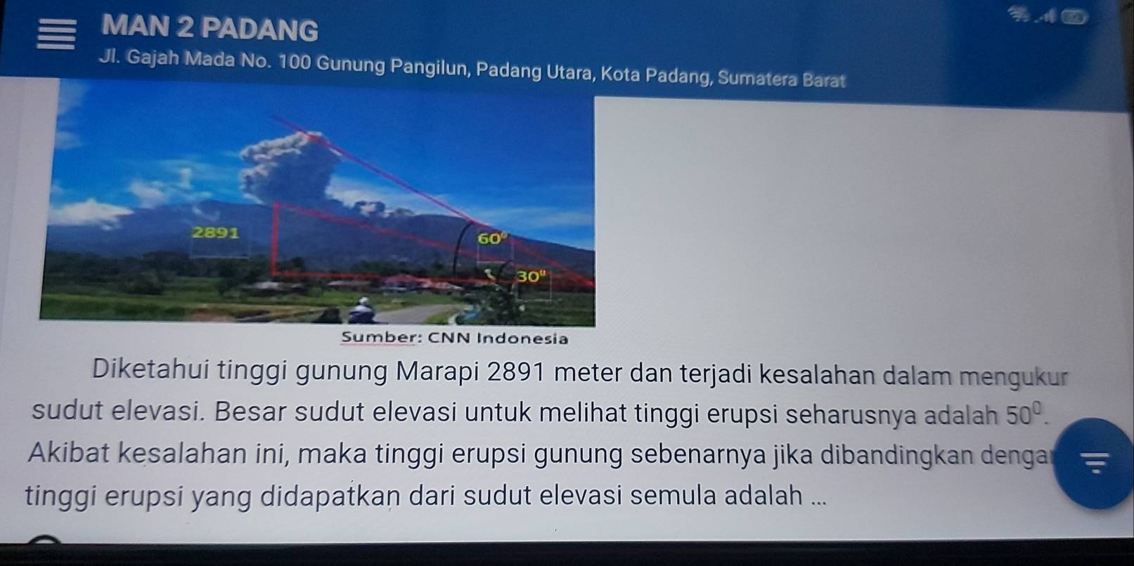 MAN 2 PADANG
Jl. Gajah Mada No. 100 Gunung Pangilun, Padang Utara, KoPadang, Sumatera Barat
nesia
Diketahui tinggi gunung Marapi 2891 meter dan terjadi kesalahan dalam mengukur
sudut elevasi. Besar sudut elevasi untuk melihat tinggi erupsi seharusnya adalah 50^0.
Akibat kesalahan ini, maka tinggi erupsi gunung sebenarnya jika dibandingkan dengar
tinggi erupsi yang didapatkan dari sudut elevasi semula adalah ...