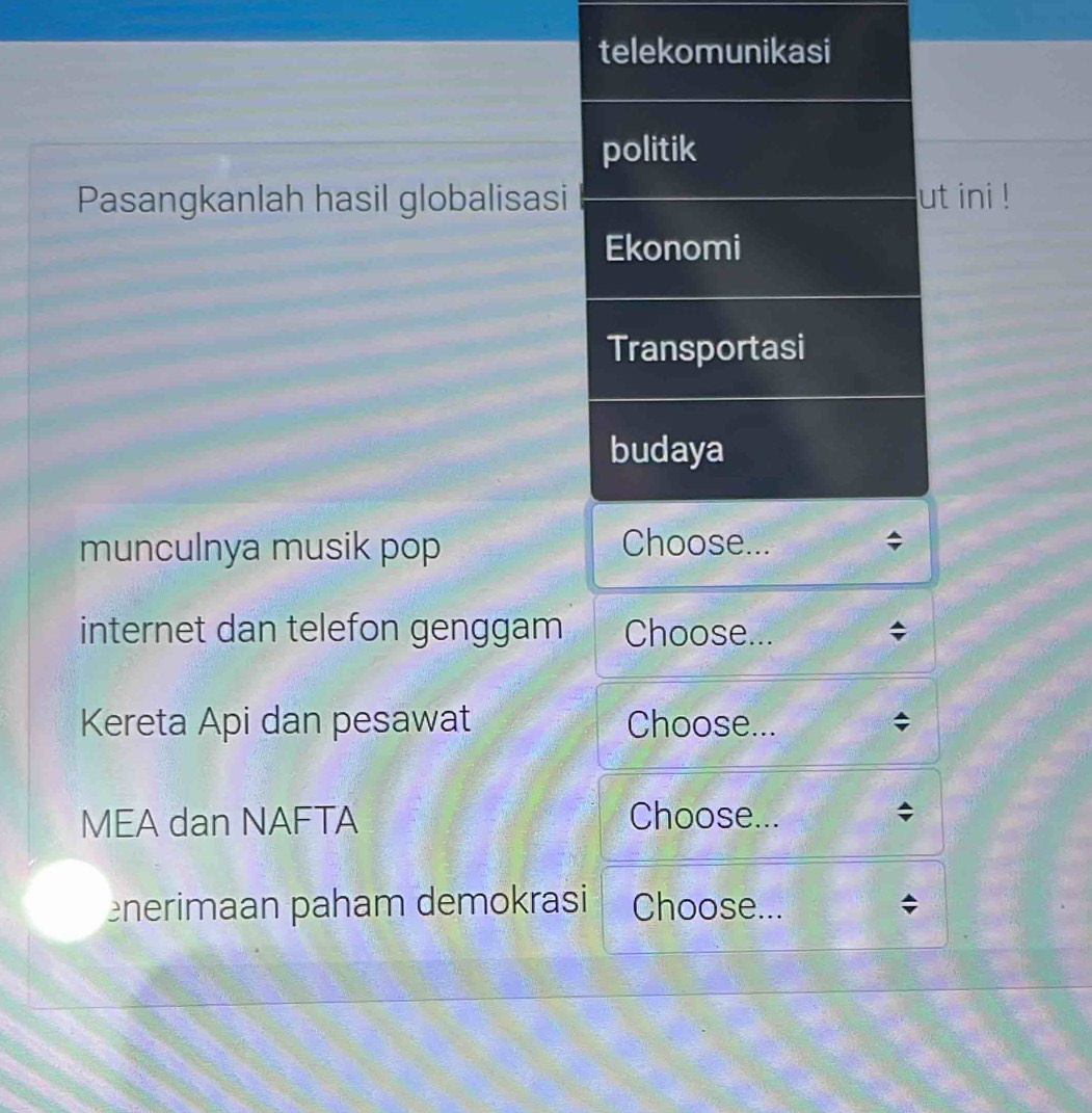 telekomunikasi 
politik 
Pasangkanlah hasil globalisasi ut ini ! 
Ekonomi 
Transportasi 
budaya 
munculnya musik pop Choose... 
internet dan telefon genggam Choose... 
Kereta Api dan pesawat Choose... 
MEA dan NAFTA Choose... ; 
nerimaan paham demokrasi Choose...