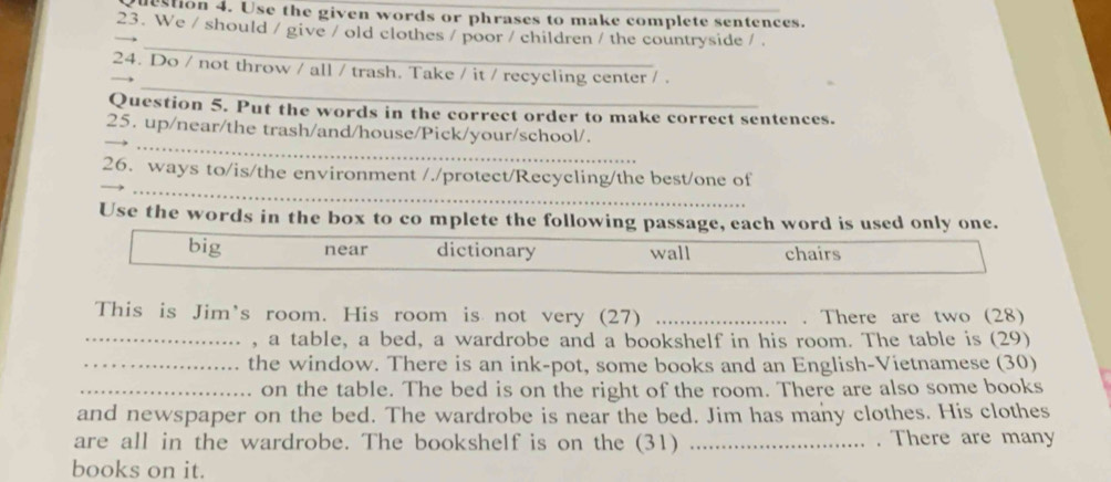 destion 4. Use the given words or phrases to make complete sentences.
23. We / should / give / old clothes / poor / children / the countryside / 
_
_
24. Do / not throw / all / trash. Take / it / recycling center / .
Question 5. Put the words in the correct order to make correct sentences.
_
25. up/near/the trash/and/house/Pick/your/school/.
__
26. ways to/is/the environment /./protect/Recycling/the best/one of
Use the words in the box to co mplete the following passage, each word is used only one.
big near dictionary wall chairs
This is Jim's room. His room is not very (27) _. There are two (28)
_, a table, a bed, a wardrobe and a bookshelf in his room. The table is (29)
_the window. There is an ink-pot, some books and an English-Vietnamese (30)
_on the table. The bed is on the right of the room. There are also some books
and newspaper on the bed. The wardrobe is near the bed. Jim has many clothes. His clothes
are all in the wardrobe. The bookshelf is on the (31) _. There are many
books on it.