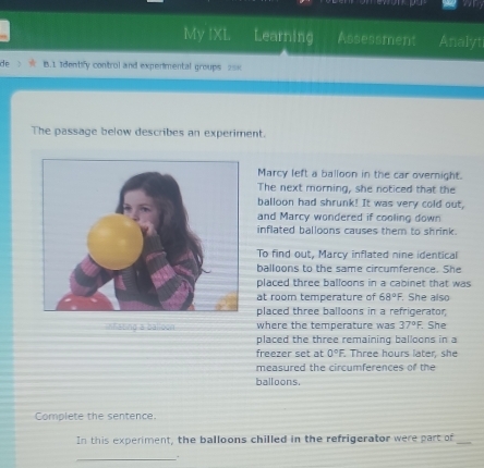 My IXL Learning Assessment Analyt 
B.1 Identify control and experimental groups 2== 
The passage below describes an experiment. 
Marcy left a balloon in the car overnight. 
The next morning, she noticed that the 
balloon had shrunk! It was very cold out, 
and Marcy wondered if cooling down 
inflated balloons causes them to shrink. 
To find out, Marcy inflated nine identical 
balloons to the same circumference. She 
placed three balloons in a cabinet that was 
at room temperature of 68°F. She also 
placed three balloons in a refrigerator 
infating a balloon where the temperature was 37°F. She 
placed the three remaining balloons in a 
freezer set at 0°F. . Three hours later, she 
measured the circumferences of the 
balloons. 
Complete the sentence. 
In this experiment, the balloons chilled in the refrigerator were part of_ 
_.