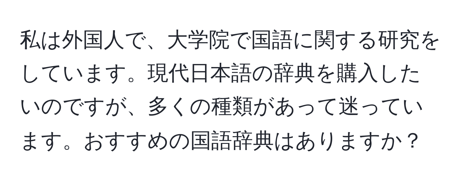 私は外国人で、大学院で国語に関する研究をしています。現代日本語の辞典を購入したいのですが、多くの種類があって迷っています。おすすめの国語辞典はありますか？