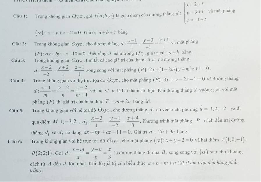 Trong không gian Oxyz , gọi I(a;b;c) là giao điểm của dường thẳng đ: beginarrayl x=2+t y=3+t z=-1+tendarray. và mặt phẳng
(α): x-y+z-2=0. Giả trị a+b+c bằng
Câu 2: Trong không gian Oxyz , cho đường thắng d :  (x-1)/1 = (y-3)/-1 = (z+1)/1  và mặt phầng
(P): ax+by-z-10=0 Biết rằng đ nằm trong (P) , giá trị của a+b bằng.
Câu 3: Trong không gian Oxyz , tìm tắt cả các giá trị của tham số m để đường thắng
d :  (x-2)/-2 = (y+2)/1 = (z-1)/1  song song với mặt phẳng (P): 2x+(1-2m)y+m^2z+1=0.
Câu 4: Trong không gian với hệ trục tọa độ Oxyz , cho mặt phẳng (P) : 3x+y-2z-1=0 và đường thắng
d :  (x-1)/m = (y-2)/n = (z-2)/m+1  với m và # là hai tham số thực. Khi đường thắng đ vuông góc với mặt
phẳng (P) thì giá trị của biểu thức T=m+2n bằng là?.
Câu 5: Trong không gian với hệ tọa độ Oxyz , cho đường thẳng d_1 có véctơ chỉ phương vector u=1;0;-2 và di
qua điểm M l; -3;2,d_2: (x+3)/1 = (y-1)/-2 = (z+4)/3 . Phương trình mặt phẳng P cách đều hai đường
thẳng d_1 và d_2 có dạng ax+by+cz+11=0. Giá trị a+2b+3c bằng:.
Câu 6: :Trong không gian với hệ trục tọa độ Oxyz , cho mặt phẳng (α ):x+y+2=0 và hai điểm A(1;0;-1),
B(2;2;1). Gọi d :  (x-m)/a = (y-n)/b = z/3  là đường thẳng đi qua B , song song với (α) sao cho khoảng
cách từ A đến đ lớn nhất. Khi đó giá trị của biểu thức a+b+m+n là? (Làm tròn đến hàng phần
trăm).