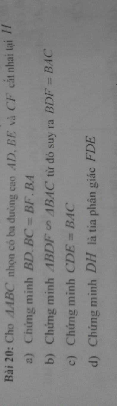 Cho △ ABC nhọn có ba đường cao AD. BE và CF cắt nhai tại H
a) Chứng minh BD.BC=BF. BA 
b) Chứng minh △ BDF∽ △ BAC từ đó suy ra BDF=BAC
c) Chứng minh CDE=BAC
d) Chứng minh DH là tia phân giác FDE