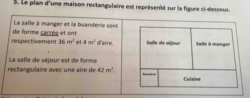 Le plan d'une maison rectangulaire est représenté sur la figure ci-dessous. 
La salle à manger et la buanderie sont 
de forme carrée et ont 
respectivement 36m^2 et 4m^2 d’aire. Salle de séjour Salle à manger 
La salle de séjour est de forme 
rectangulaire avec une aire de 42m^2. Buanderie 
Cuisine