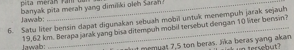 pita meran Fani đar 
banyak pita merah yang dimiliki oleh Sarah: 
Jawab: 
6. Satu liter bensin dapat digunakan sebuah mobil untuk menempuh jarak sejauh
19,62 km. Berapa jarak yang bisa ditempuh mobil tersebut dengan 10 liter bensin? 
Jawab: 
kut memuat 7,5 ton beras. Jika beras yang akan 
n tersebut?