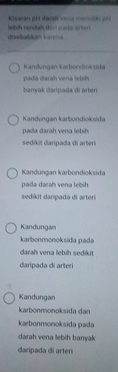 Kisaran pH darah vena memiliki pH 
lebih rendah dari pada arteri
disebabkan karena...
Kandungan karbondioksida
pada darah vena lebih
banyak daripada di arteri
Kandungan karbondioksida
pada darah vena lebih
sedikit daripada di arteri
Kandungan karbondioksida
pada darah vena lebih
sedikit daripada di arteri
Kandungan
karbonmonoksida pada
darah vena lebih sedikit
daripada di arteri
Kandungan
karbonmonoksida dan
karbonmonoksida pada
darah vena lebih banyak
daripada di arteri