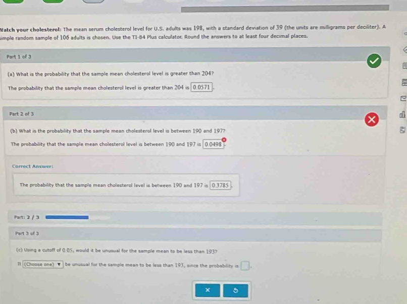 Watch your cholesterol: The mean serum cholesterol level for U.S. adults was 198, with a standard deviation of 39 (the units are milligrams per deciliter). A 
imple random sample of 106 adults is chosen. Use the TI- 84 Plus calculator. Round the answers to at least four decimal places. 
Part 1 of 3 
(a) What is the probability that the sample mean cholesterol level is greater than 204? 
The probability that the sample mean cholesterol level is greater than 204 is 0.0571
Part 2 of 3 a 
(b) What is the probability that the sample mean cholesterol level is between 190 and 197? 
The probability that the sample mean cholesterol level is between 190 and 197is 0.0498
Correct Answer: 
The probability that the sample mean cholesterol level is between 190 and 197 is 0.3785
Part: 2 / 3 
Part 3 of 3 
(c) Using a cutoff of 0.05, would it be unusual for the sample mean to be less than 193? 
It (Choose one) ▼] be unusual for the sample mean to be less than 193, since the probability is □. 
× 5