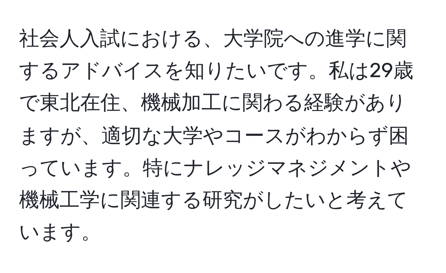 社会人入試における、大学院への進学に関するアドバイスを知りたいです。私は29歳で東北在住、機械加工に関わる経験がありますが、適切な大学やコースがわからず困っています。特にナレッジマネジメントや機械工学に関連する研究がしたいと考えています。