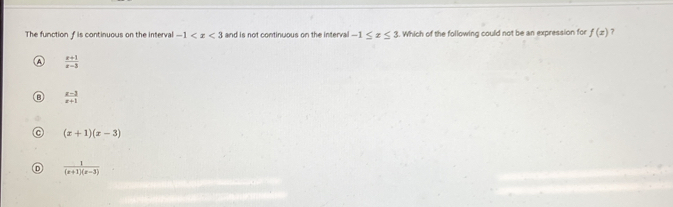 The function f is continuous on the interval -1 and is not continuous on the interval -1≤ x≤ 3. Which of the following could not be an expression for f(x) 7
 (x+1)/x-3 
B  (x-1)/x+1 
a (x+1)(x-3)
D  1/(x+1)(x-3) 