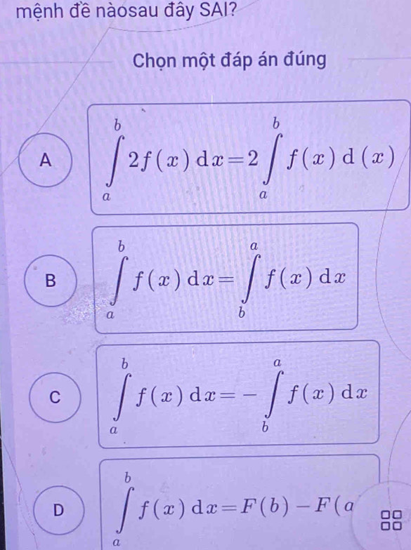 mệnh đề nàosau đây SAI?
Chọn một đáp án đúng
A ∈tlimits _a^b2f(x)dx=2∈tlimits _a^bf(x)d(x)
B ∈tlimits _a^bf(x)dx=∈tlimits _b^af(x)dx
C ∈tlimits _a^bf(x)dx=-∈tlimits _b^af(x)dx
D ∈tlimits _a^bf(x)dx=F(b)-F(a