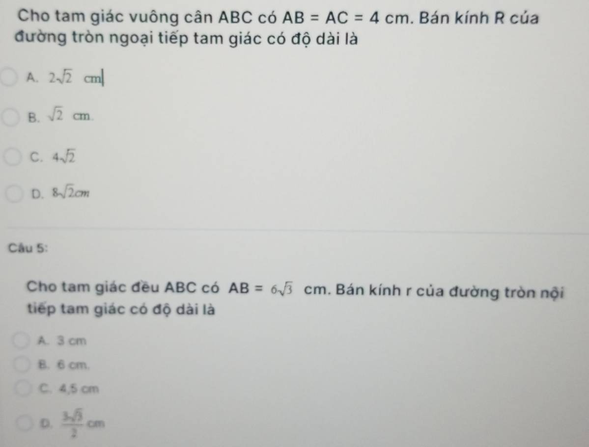 Cho tam giác vuông cân ABC có AB=AC=4cm. Bán kính R của
đường tròn ngoại tiếp tam giác có độ dài là
A. 2sqrt(2)cm|
B. sqrt(2)cm.
C. 4sqrt(2)
D. 8sqrt(2)cm
Câu 5:
Cho tam giác đều ABC có AB=6sqrt(3)cm. Bán kính r của đường tròn nội
tiếp tam giác có độ dài là
A. 3 cm
B. 6 cm.
C. 4,5 cm
D.  3sqrt(3)/2 cm