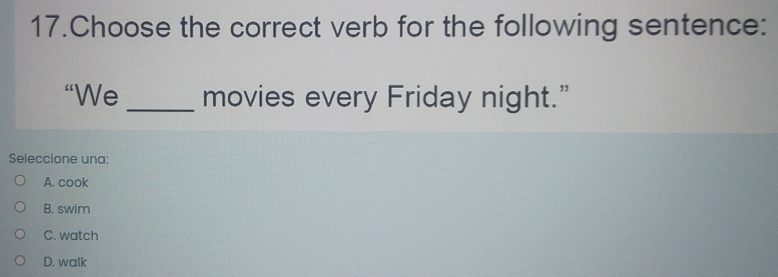 Choose the correct verb for the following sentence:
“We _movies every Friday night.”
Seleccione una:
A. cook
B. swim
C. watch
D. walk