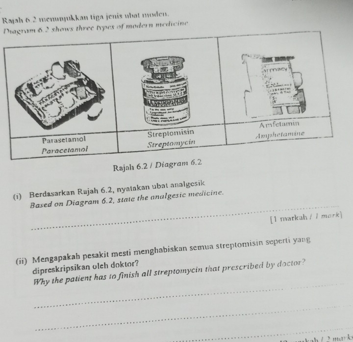 Rajah 6.2 menunjukkan tiga jenis ubat moden. 
Ds three types of modern medicine 
Rajah 6.2 / 
(i) Berdasarkan Rajah 6.2, nyatakan ubat analgesik 
_ 
Based on Diagram 6.2, state the analgesic medicine. 
_ 
_ 
[1 markah / / mork] 
(ii) Mengapakah pesakit mesti menghabiskan semua streptomisin seperti yang 
dipreskripsikan oleh doktor? 
_ 
Why the patient has to finish all streptomycin that prescribed by doctor? 
_ 
_