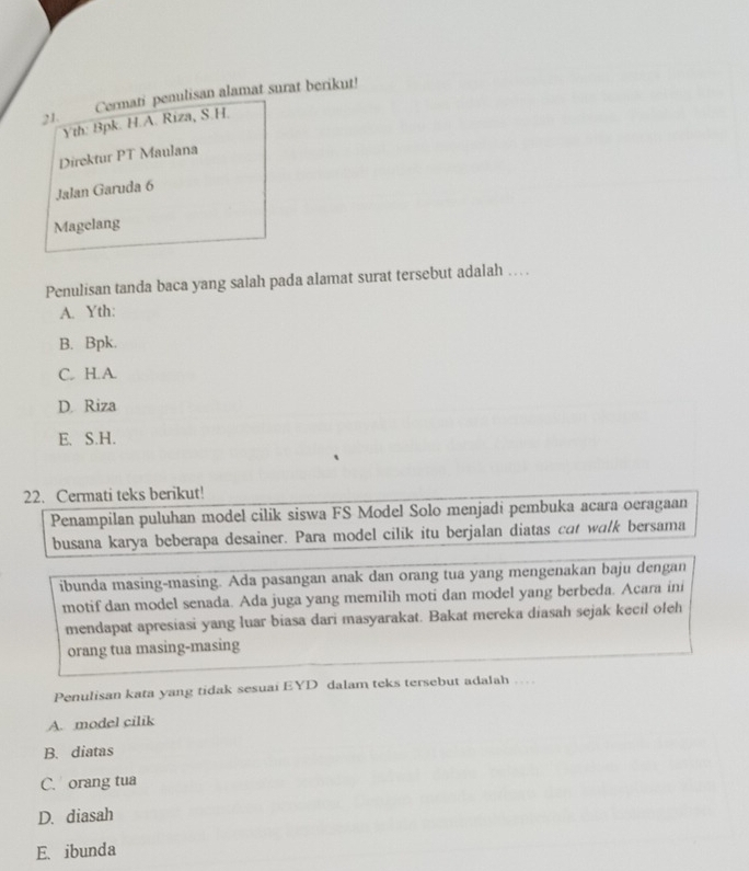 Cermati penulisan alamat surat berikut!
Yth: Bpk. H.A. Riza, S.H.
Direktur PT Maulana
Jalan Garuda 6
Magelang
Penulisan tanda baca yang salah pada alamat surat tersebut adalah ….
A. Yth:
B. Bpk.
C. H.A
D. Riza
E. S.H.
22. Cermati teks berikut!
Penampilan puluhan model cilik siswa FS Model Solo menjadi pembuka acara oeragaan
busana karya beberapa desainer. Para model cilik itu berjalan diatas cot walk bersama
ibunda masing-masing. Ada pasangan anak dan orang tua yang mengenakan baju dengan
motif dan model senada. Ada juga yang memilih moti dan model yang berbeda. Acara ini
mendapat apresiasi yang luar biasa dari masyarakat. Bakat mereka diasah sejak kecil oleh
orang tua masing-masing
Penulisan kata yang tidak sesuai EYD dalam teks tersebut adalah …
A. model cilik
B. diatas
C. orang tua
D. diasah
E. ibunda