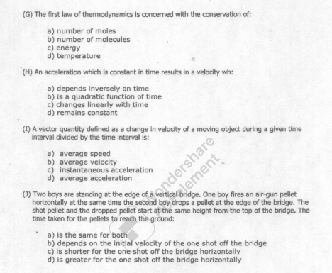 The first law of thermodynamics is concerned with the conservation of:
a) number of moles
b) number of molecules
c) energy
d) temperature
(H) An acceleration which is constant in time results in a velocity wh:
a) depends inversely on time
b) is a quadratic function of time
c) changes linearly with time
d) remains constant
(I) A vector quantity defined as a change in velocity of a moving object during a given time
interval divided by the time interval is:
a) average speed
b) average velocity
c) instantaneous acceleration
d) average acceleration
(J) Two boys are standing at the edge of a vertica bridge. One boy fires an air-gun pellet
horizontally at the same time the second boy drops a pellet at the edge of the bridge. The
shot pellet and the dropped pellet start at the same height from the top of the bridge. The
time taken for the pellets to reach the ground:
a) is the same for both
b) depends on the initial velocity of the one shot off the bridge
c) is shorter for the one shot off the bridge horizontally
d) is greater for the one shot off the bridge horizontally