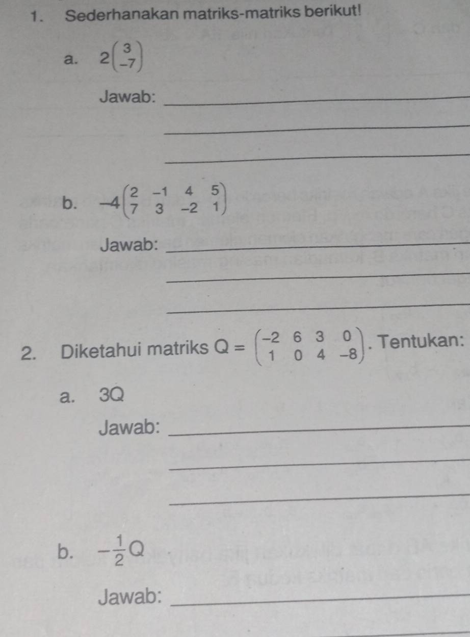 Sederhanakan matriks-matriks berikut! 
a. 2beginpmatrix 3 -7endpmatrix
Jawab:_ 
_ 
_ 
b. -4beginpmatrix 2&-1&4&5 7&3&-2&1endpmatrix
Jawab:_ 
_ 
_ 
2. Diketahui matriks Q=beginpmatrix -2&6&3&0 1&0&4&-8endpmatrix. Tentukan: 
a. 3Q
Jawab:_ 
_ 
_ 
b. - 1/2 Q
Jawab:_ 
_