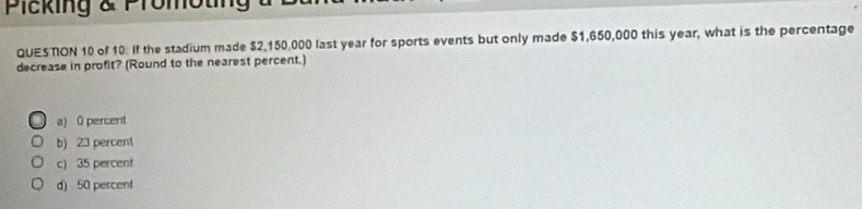 Plcking & Promoting
QUESTON 10 of 10. If the stadium made $2,150,000 last year for sports events but only made $1,650,000 this year, what is the percentage
decrease in profit? (Round to the nearest percent.)
a) 0 percent
b) 23 percent
c) 35 percent
d) 50 percent