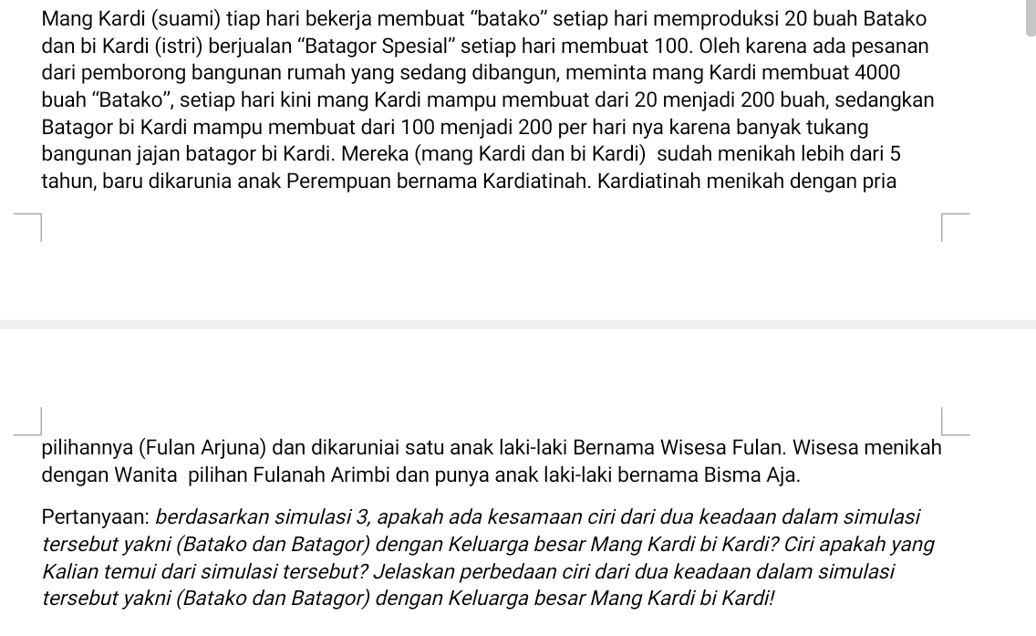 Mang Kardi (suami) tiap hari bekerja membuat “batako” setiap hari memproduksi 20 buah Batako 
dan bi Kardi (istri) berjualan “Batagor Spesial” setiap hari membuat 100. Oleh karena ada pesanan 
dari pemborong bangunan rumah yang sedang dibangun, meminta mang Kardi membuat 4000
buah “Batako”, setiap hari kini mang Kardi mampu membuat dari 20 menjadi 200 buah, sedangkan 
Batagor bi Kardi mampu membuat dari 100 menjadi 200 per hari nya karena banyak tukang 
bangunan jajan batagor bi Kardi. Mereka (mang Kardi dan bi Kardi) sudah menikah lebih dari 5
tahun, baru dikarunia anak Perempuan bernama Kardiatinah. Kardiatinah menikah dengan pria 
pilihannya (Fulan Arjuna) dan dikaruniai satu anak laki-laki Bernama Wisesa Fulan. Wisesa menikah 
dengan Wanita pilihan Fulanah Arimbi dan punya anak laki-laki bernama Bisma Aja. 
Pertanyaan: berdasarkan simulasi 3, apakah ada kesamaan ciri dari dua keadaan dalam simulasi 
tersebut yakni (Batako dan Batagor) dengan Keluarga besar Mang Kardi bi Kardi? Ciri apakah yang 
Kalian temui dari simulasi tersebut? Jelaskan perbedaan ciri dari dua keadaan dalam simulasi 
tersebut yakni (Batako dan Batagor) dengan Keluarga besar Mang Kardi bi Kardi!