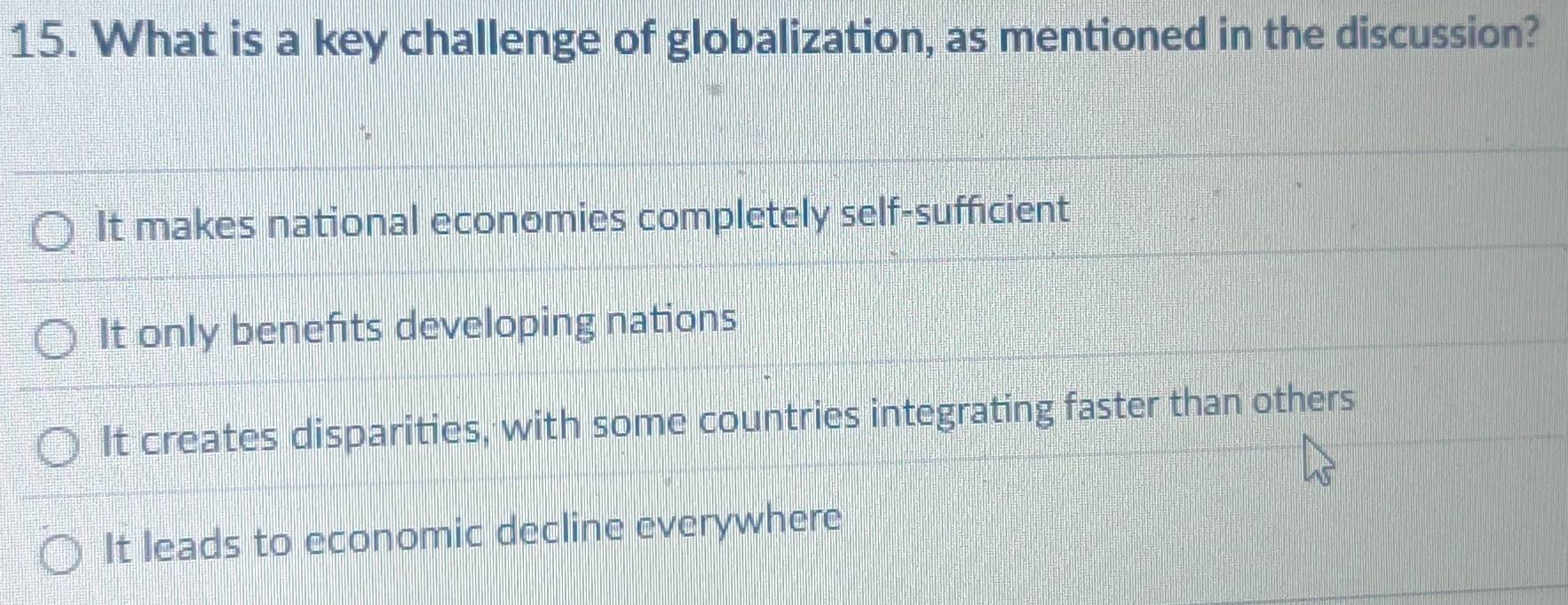 What is a key challenge of globalization, as mentioned in the discussion?
It makes national economies completely self-sufficient
It only benefts developing nations
It creates disparities, with some countries integrating faster than others
It leads to economic decline everywhere