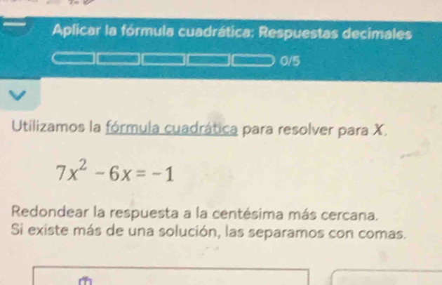 Aplicar la fórmula cuadrática: Respuestas decimales
0/5
Utilizamos la fórmula cuadrática para resolver para X.
7x^2-6x=-1
Redondear la respuesta a la centésima más cercana. 
Si existe más de una solución, las separamos con comas.