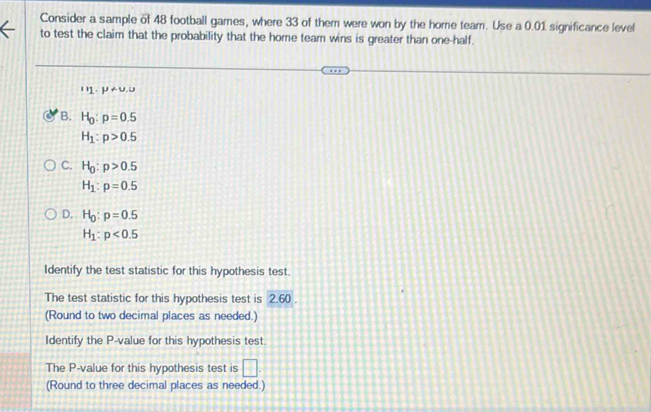 Consider a sample of 48 football games, where 33 of them were won by the home team. Use a 0.01 significance level
to test the claim that the probability that the home team wins is greater than one-half.
u_1· mu +u.u
B. H_0:p=0.5
H_1:p>0.5
C. H_0:p>0.5
H_1:p=0.5
D. H_0:p=0.5
H_1:p<0.5
Identify the test statistic for this hypothesis test.
The test statistic for this hypothesis test is 2.60.
(Round to two decimal places as needed.)
Identify the P -value for this hypothesis test.
The P -value for this hypothesis test is □. 
(Round to three decimal places as needed.)