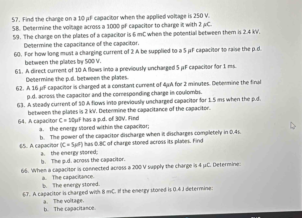 Find the charge on a 10 μF capacitor when the applied voltage is 250 V. 
58. Determine the voltage across a 1000 pF capacitor to charge it with 2 μC. 
59. The charge on the plates of a capacitor is 6 mC when the potential between them is 2.4 kV. 
Determine the capacitance of the capacitor. 
60. For how long must a charging current of 2 A be supplied to a 5 μF capacitor to raise the p.d. 
between the plates by 500 V. 
61. A direct current of 10 A flows into a previously uncharged 5 μF capacitor for 1 ms. 
Determine the p.d. between the plates. 
62. A 16 μF capacitor is charged at a constant current of 4μA for 2 minutes. Determine the final 
p.d. across the capacitor and the corresponding charge in coulombs. 
63. A steady current of 10 A flows into previously uncharged capacitor for 1.5 ms when the p.d. 
between the plates is 2 kV. Determine the capacitance of the capacitor. 
64. A capacitor C=10mu F has a p.d. of 30V. Find 
a. the energy stored within the capacitor; 
b. The power of the capacitor discharge when it discharges completely in 0.4s. 
65. A capacitor (C=5mu F) has 0.8C of charge stored across its plates. Find 
a. the energy stored; 
b. The p.d. across the capacitor. 
66. When a capacitor is connected across a 200 V supply the charge is 4 μC. Determine: 
a. The capacitance. 
b. The energy stored. 
67. A capacitor is charged with 8 mC. If the energy stored is 0.4 J determine: 
a. The voltage. 
b. The capacitance.